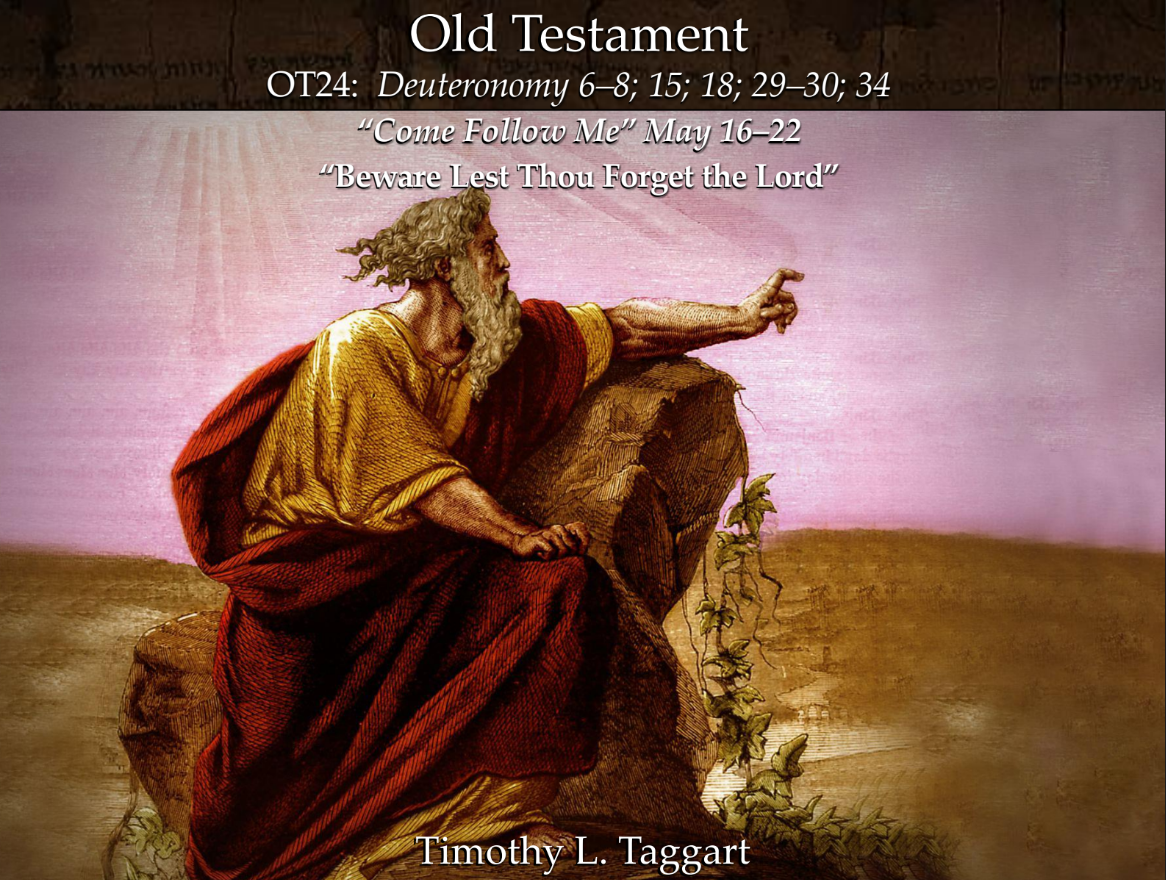Old Testament 21 May 16–22 Deuteronomy 6–8; 15; 18; 29–30; 34 “Beware Lest Thou Forget the Lord” Moses renews covenant as the Israelites approach the Promised Land